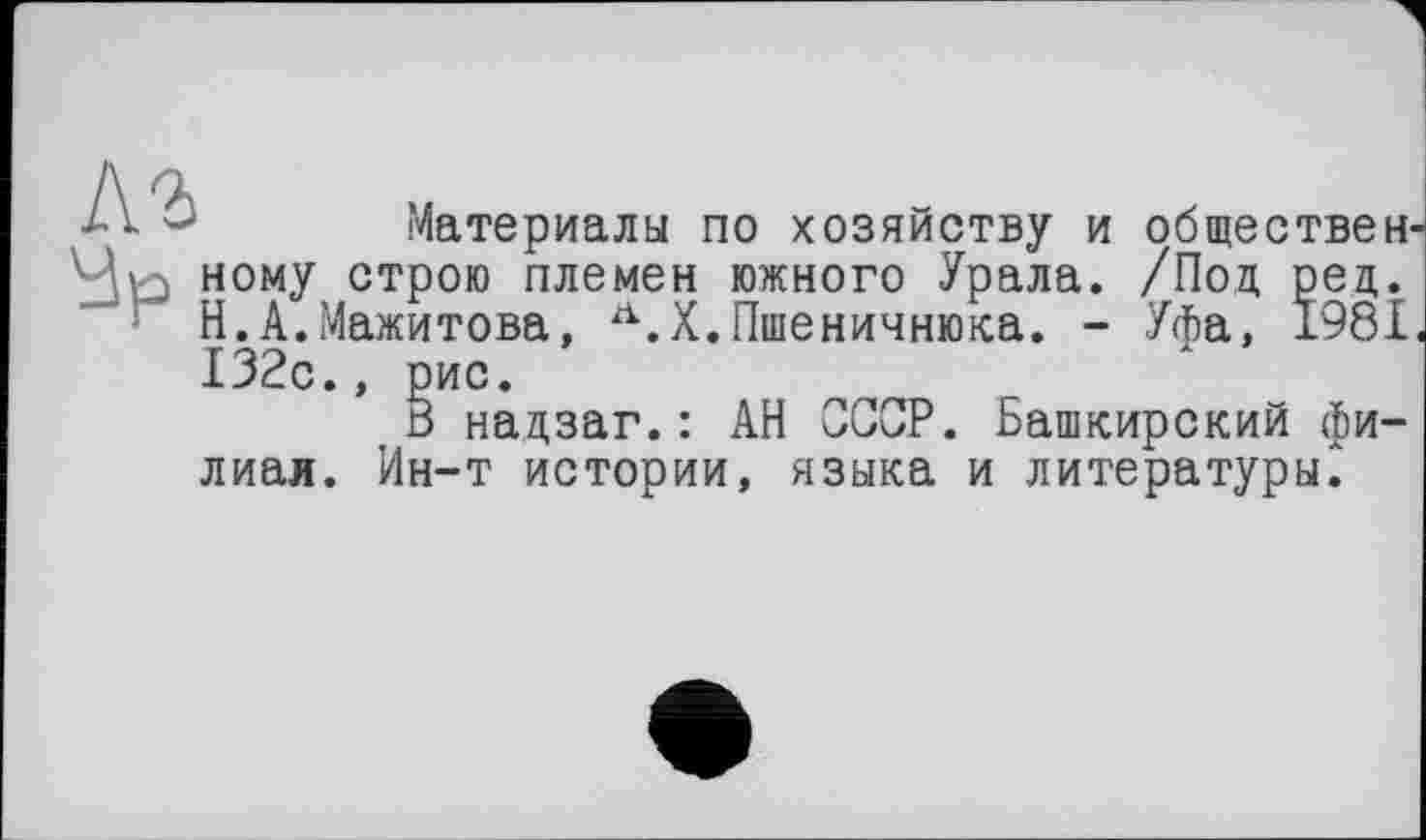 ﻿А	Материалы по хозяйству и обществен
'Јр ному строю племен южного Урала. /Под ред.
Н.А.Мажитова, Л.Х.Пшеничника. - Уфа, 1981 132с.,
лиая. Ин-т истории, языка и литературы^
ИС.
• надзаг.: АН СССР. Башкирский фи-